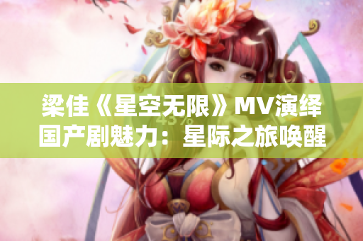 梁佳《星空无限》MV演绎国产剧魅力：星际之旅唤醒浪漫情怀