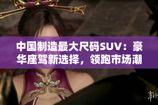 中国制造最大尺码SUV：豪华座驾新选择，领跑市场潮流