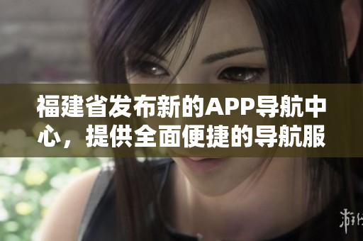 福建省发布新的APP导航中心，提供全面便捷的导航服务