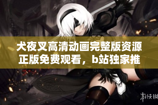 犬夜叉高清动画完整版资源正版免费观看，b站独家推荐，绝对不容错过