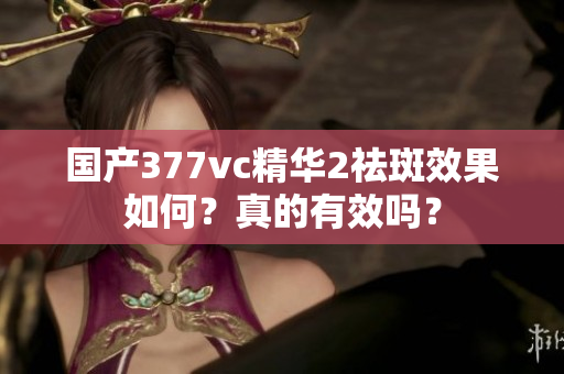 国产377vc精华2祛斑效果如何？真的有效吗？