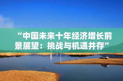 “中国未来十年经济增长前景展望：挑战与机遇并存”