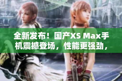 全新发布！国产XS Max手机震撼登场，性能更强劲，设计更时尚！