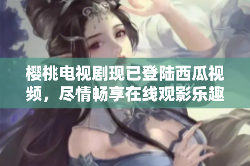 樱桃电视剧现已登陆西瓜视频，尽情畅享在线观影乐趣!