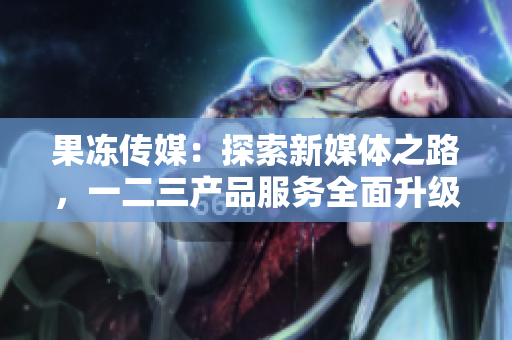 果冻传媒：探索新媒体之路，一二三产品服务全面升级