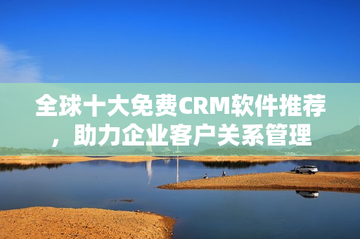 全球十大免费CRM软件推荐，助力企业客户关系管理