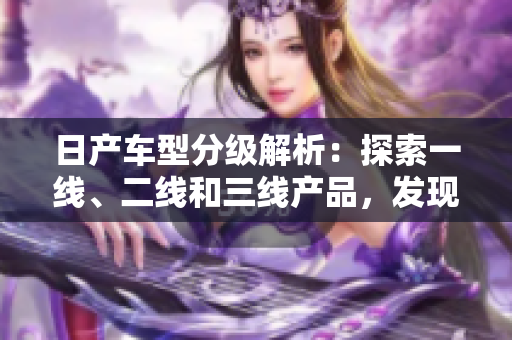 日产车型分级解析：探索一线、二线和三线产品，发现芒系列的精品车型