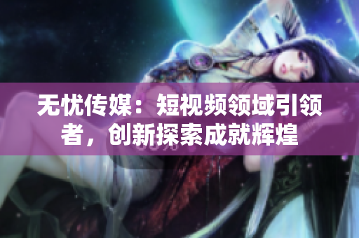无忧传媒：短视频领域引领者，创新探索成就辉煌