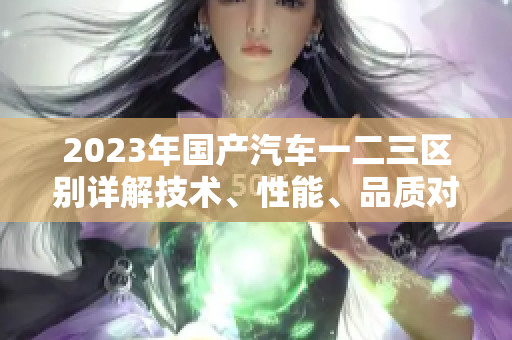 2023年国产汽车一二三区别详解技术、性能、品质对比