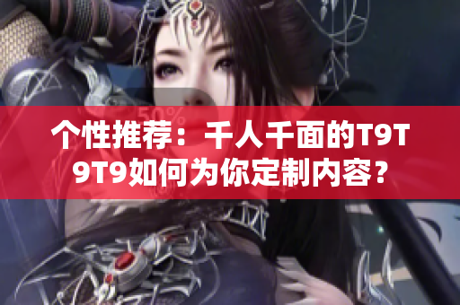个性推荐：千人千面的T9T9T9如何为你定制内容？