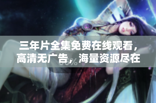 三年片全集免费在线观看，高清无广告，海量资源尽在爱奇艺