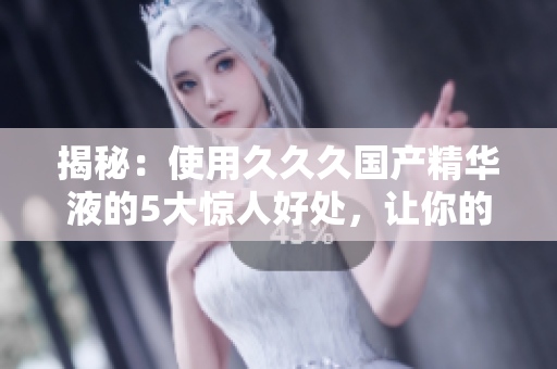 揭秘：使用久久久国产精华液的5大惊人好处，让你的肌肤焕发青春光彩！