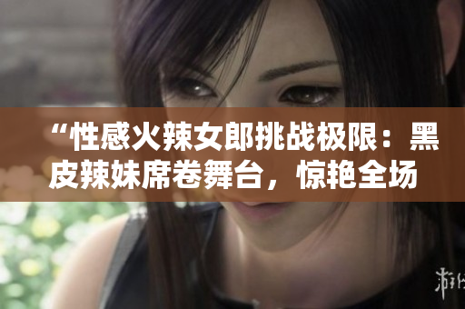 “性感火辣女郎挑战极限：黑皮辣妹席卷舞台，惊艳全场！”