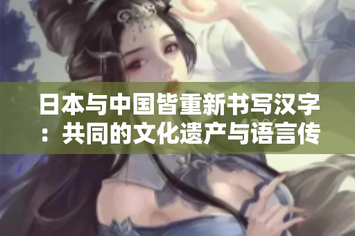 日本与中国皆重新书写汉字:共同的文化遗产与语言传承 日本与中国皆重新书写汉字:共同的文化遗产与语言传承