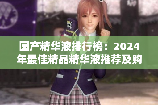 国产精华液排行榜：2024年最佳精品精华液推荐及购买指南
