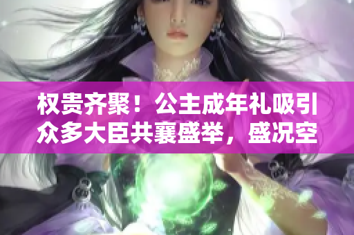 权贵齐聚！公主成年礼吸引众多大臣共襄盛举，盛况空前
