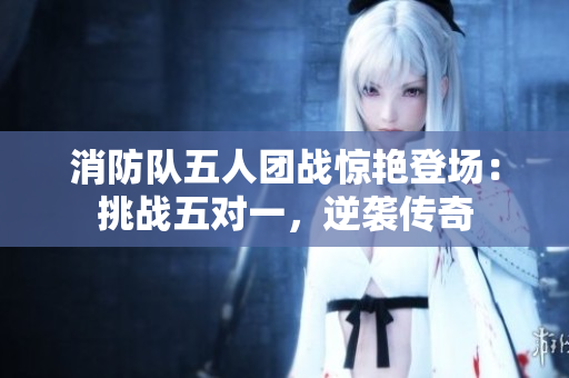消防队五人团战惊艳登场：挑战五对一，逆袭传奇