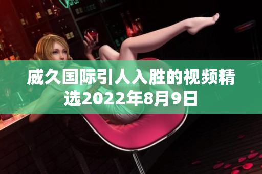 威久国际引人入胜的视频精选2022年8月9日
