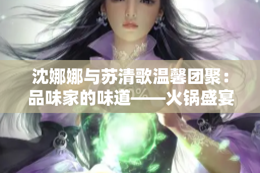沈娜娜与苏清歌温馨团聚：品味家的味道——火锅盛宴的美好时光