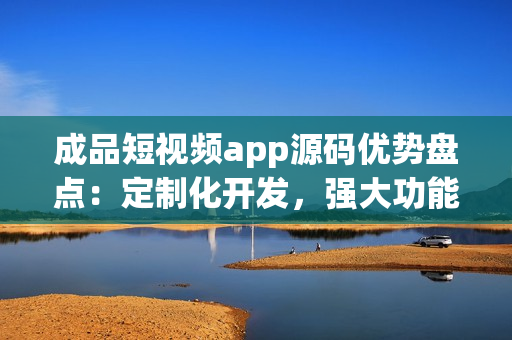 成品短视频app源码优势盘点：定制化开发，强大功能全覆盖