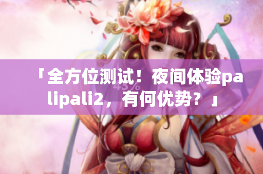 「全方位测试！夜间体验palipali2，有何优势？」