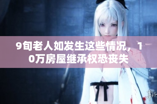 9旬老人如发生这些情况，10万房屋继承权恐丧失