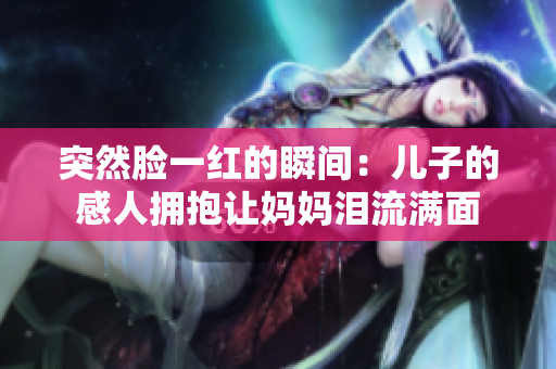 突然脸一红的瞬间：儿子的感人拥抱让妈妈泪流满面