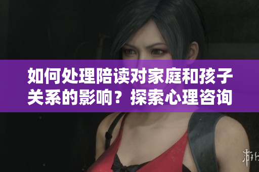 如何处理陪读对家庭和孩子关系的影响？探索心理咨询的解决之道