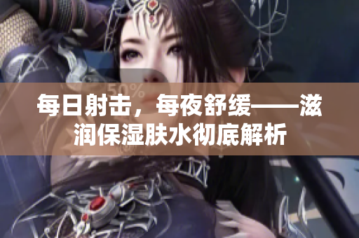 每日射击，每夜舒缓——滋润保湿肤水彻底解析