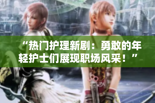 “热门护理新剧：勇敢的年轻护士们展现职场风采！”
