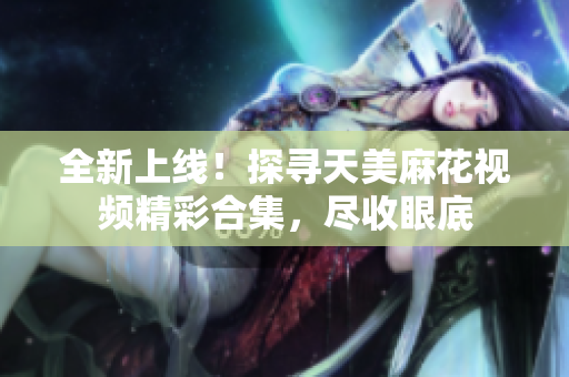 全新上线！探寻天美麻花视频精彩合集，尽收眼底