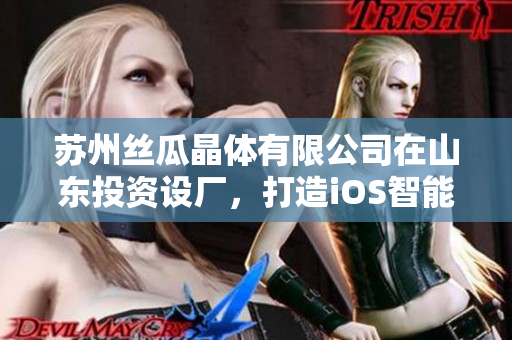 苏州丝瓜晶体有限公司在山东投资设厂，打造iOS智能生产基地