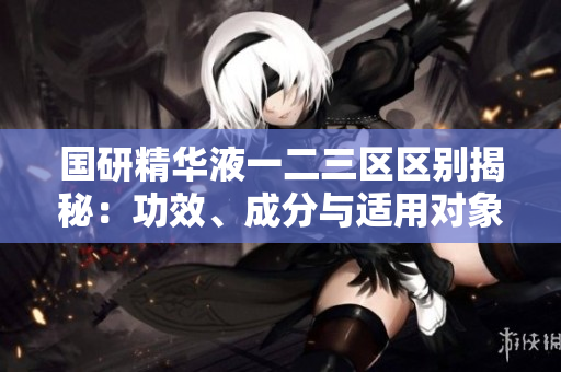 国研精华液一二三区区别揭秘：功效、成分与适用对象详解