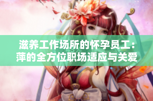 滋养工作场所的怀孕员工：萍的全方位职场适应与关爱指南