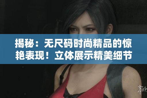 揭秘：无尺码时尚精品的惊艳表现！立体展示精美细节，体验全新时尚体验！