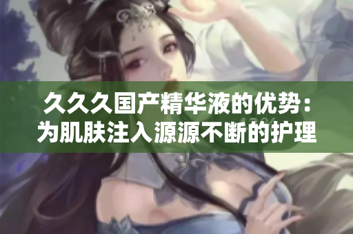 久久久国产精华液的优势：为肌肤注入源源不断的护理活力