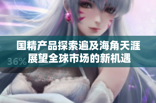 国精产品探索遍及海角天涯 展望全球市场的新机遇