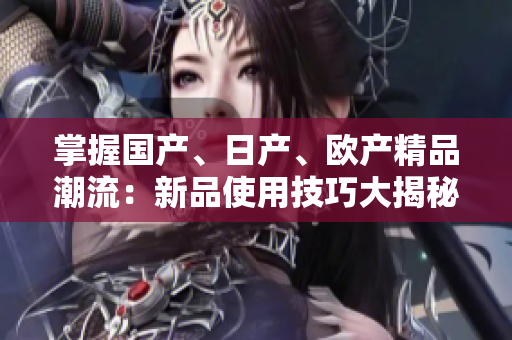 掌握国产、日产、欧产精品潮流：新品使用技巧大揭秘