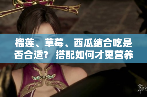 榴莲、草莓、西瓜结合吃是否合适？ 搭配如何才更营养美味？