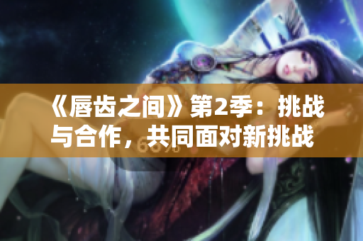 《唇齿之间》第2季：挑战与合作，共同面对新挑战