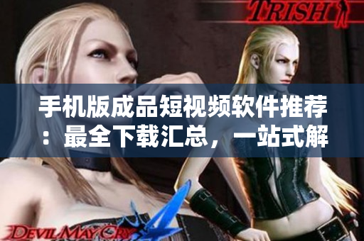 手机版成品短视频软件推荐：最全下载汇总，一站式解决你的创作需求