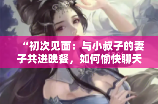 “初次见面：与小叔子的妻子共进晚餐，如何愉快聊天？”