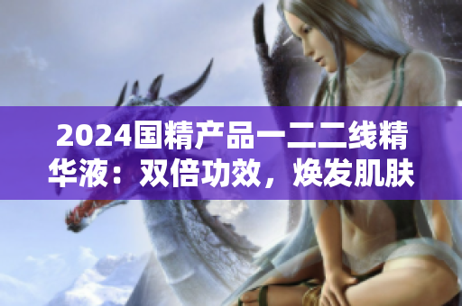 2024国精产品一二二线精华液：双倍功效，焕发肌肤活力
