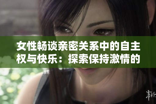 女性畅谈亲密关系中的自主权与快乐：探索保持激情的长久之道