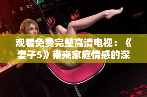 观看免费完整高清电视：《妻子5》带来家庭情感的深度探索