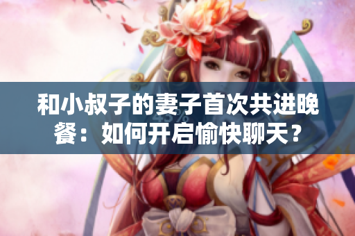 和小叔子的妻子首次共进晚餐：如何开启愉快聊天？