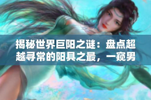 揭秘世界巨阳之谜：盘点超越寻常的阳具之最，一窥男性身体奇观！
