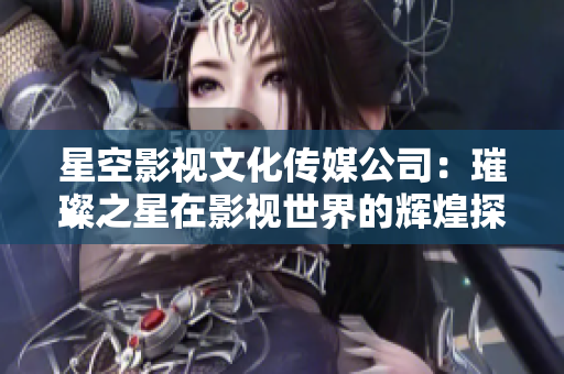 星空影视文化传媒公司：璀璨之星在影视世界的辉煌探索