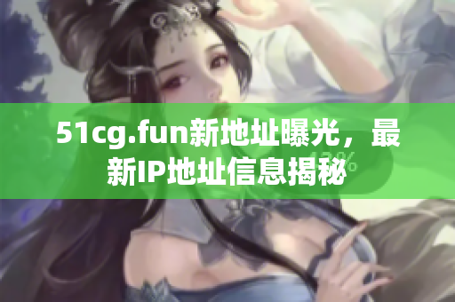 51cg.fun新地址曝光，最新IP地址信息揭秘
