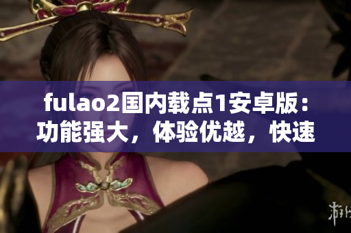 fulao2国内载点1安卓版：功能强大，体验优越，快速稳定，操作简便